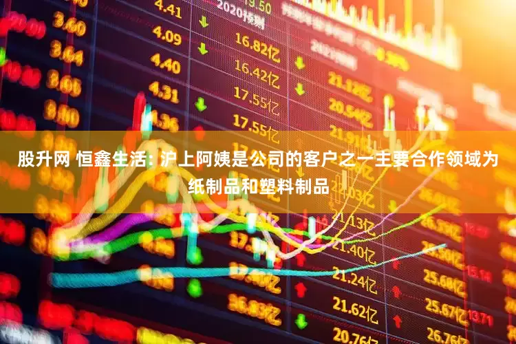 股升网 恒鑫生活: 沪上阿姨是公司的客户之一主要合作领域为纸制品和塑料制品