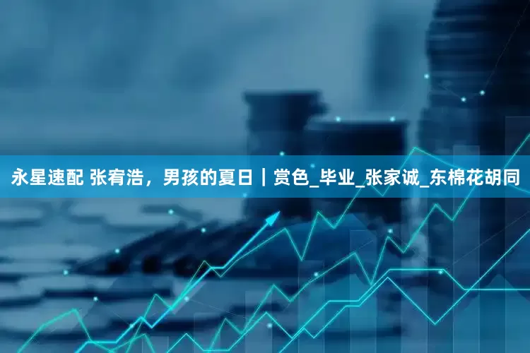 永星速配 张宥浩，男孩的夏日｜赏色_毕业_张家诚_东棉花胡同