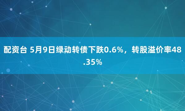 配资台 5月9日绿动转债下跌0.6%，转股溢价率48.35%