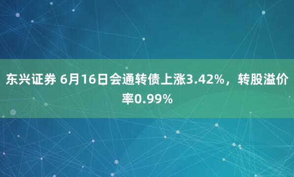 东兴证券 6月16日会通转债上涨3.42%，转股溢价率0.99%