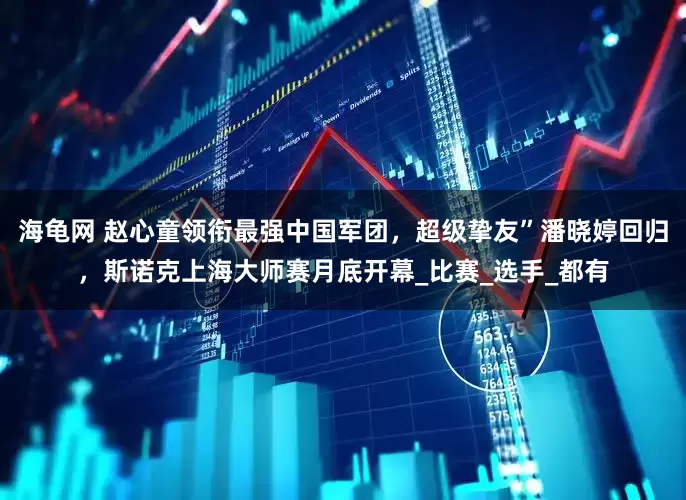 海龟网 赵心童领衔最强中国军团，超级挚友”潘晓婷回归，斯诺克上海大师赛月底开幕_比赛_选手_都有