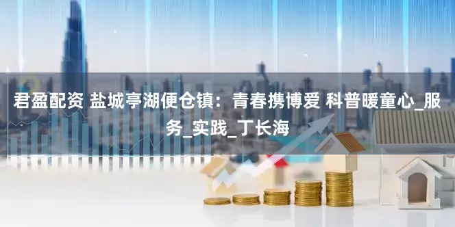 君盈配资 盐城亭湖便仓镇：青春携博爱 科普暖童心_服务_实践_丁长海