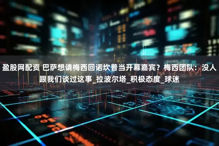 盈股网配资 巴萨想请梅西回诺坎普当开幕嘉宾？梅西团队：没人跟我们谈过这事_拉波尔塔_积极态度_球迷