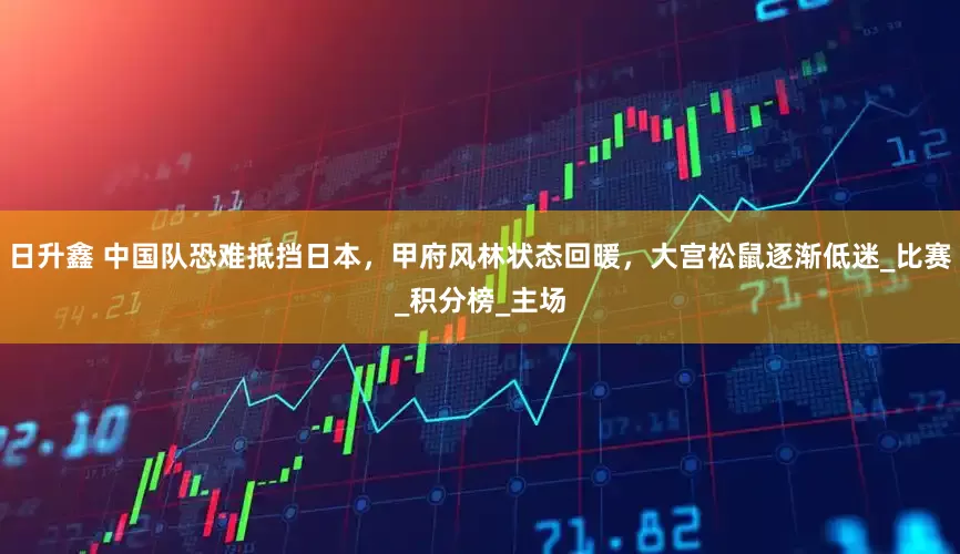 日升鑫 中国队恐难抵挡日本，甲府风林状态回暖，大宫松鼠逐渐低迷_比赛_积分榜_主场