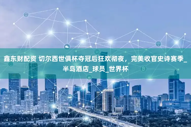 鑫东财配资 切尔西世俱杯夺冠后狂欢彻夜，完美收官史诗赛季_半岛酒店_球员_世界杯