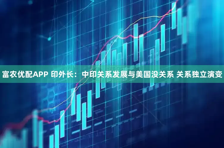 富农优配APP 印外长：中印关系发展与美国没关系 关系独立演变