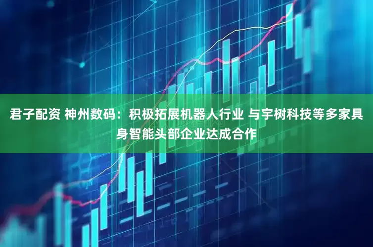 君子配资 神州数码：积极拓展机器人行业 与宇树科技等多家具身智能头部企业达成合作