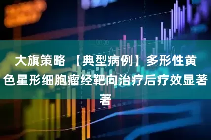 大旗策略 【典型病例】多形性黄色星形细胞瘤经靶向治疗后疗效显著