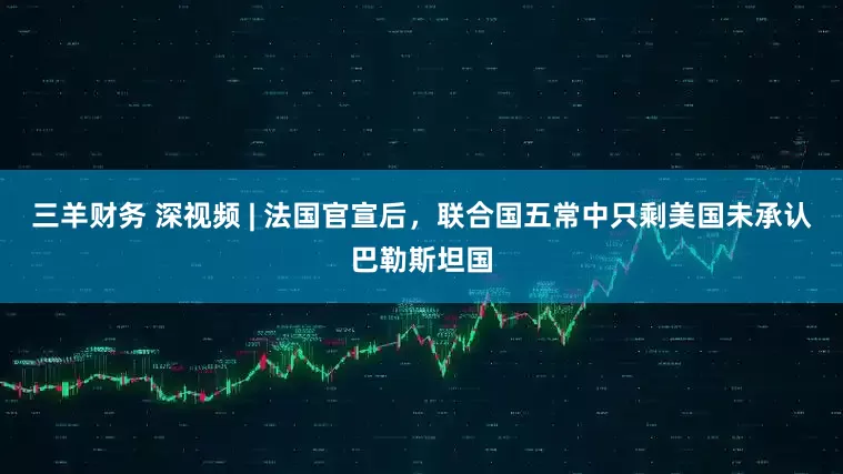 三羊财务 深视频 | 法国官宣后，联合国五常中只剩美国未承认巴勒斯坦国