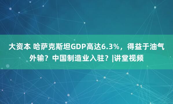 大资本 哈萨克斯坦GDP高达6.3%，得益于油气外输？中国制造业入驻？|讲堂视频