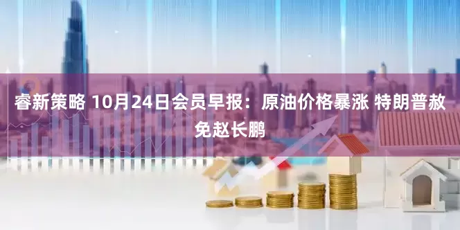 睿新策略 10月24日会员早报：原油价格暴涨 特朗普赦免赵长鹏