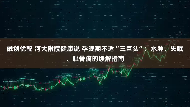 融创优配 河大附院健康说 孕晚期不适“三巨头”：水肿、失眠、耻骨痛的缓解指南