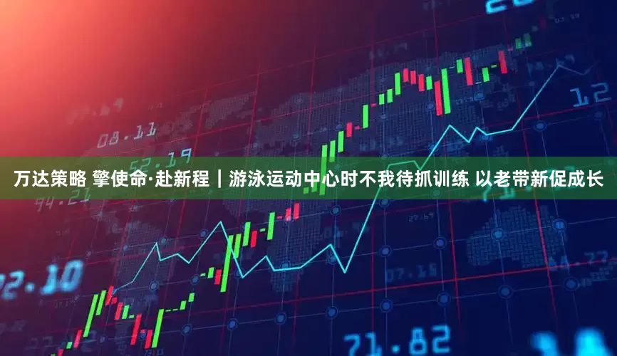 万达策略 擎使命·赴新程|游泳运动中心时不我待抓训练 以老带新促成长