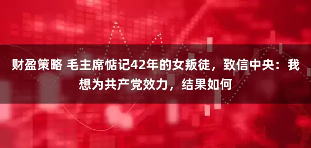 财盈策略 毛主席惦记42年的女叛徒，致信中央：我想为共产党效力，结果如何