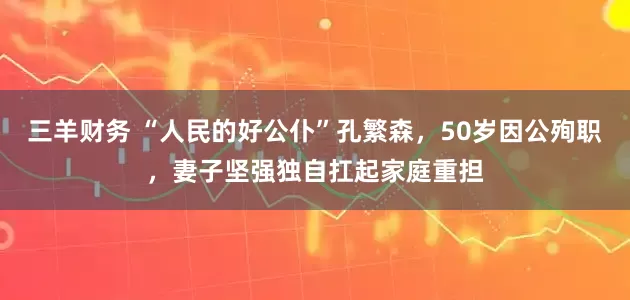 三羊财务 “人民的好公仆”孔繁森，50岁因公殉职，妻子坚强独自扛起家庭重担